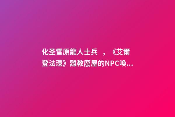 化圣雪原龍人士兵，《艾爾登法環》離教廢屋的NPC喚醒攻略-第1張-觀點-玄機派